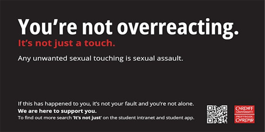 Title: Poster text reads: You’re not overreacting. It’s not just a touch. Any unwanted sexual touching is sexual assault. If this has happened to you, it’s not your fault and you’re not alone. We are here to support you. To find out more search ‘It’s not just’ on the student intranet and student app. (Cardiff University logo and QR code visible)