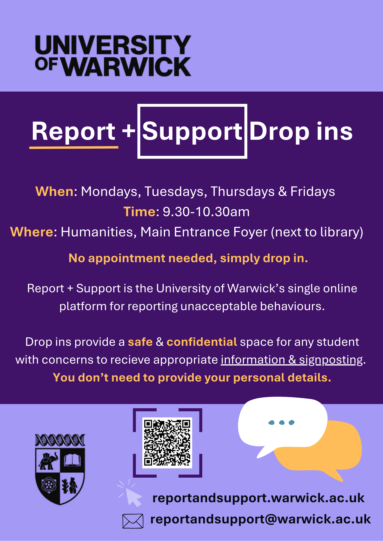 OF THE TEAM! Report + Support Drop ins When: Mondays, Tuesdays, Thursdays & Fridays Time: 9.30-10.30am Where: Humanities, Main Entrance Foyer (next to library) Report + Support is the University of Warwick’s single online platform for reporting unacceptable behaviours. Drop ins provide a safe & confidential space for any student with concerns to recieve appropriate information & signposting. You don’t need to provide your personal details.